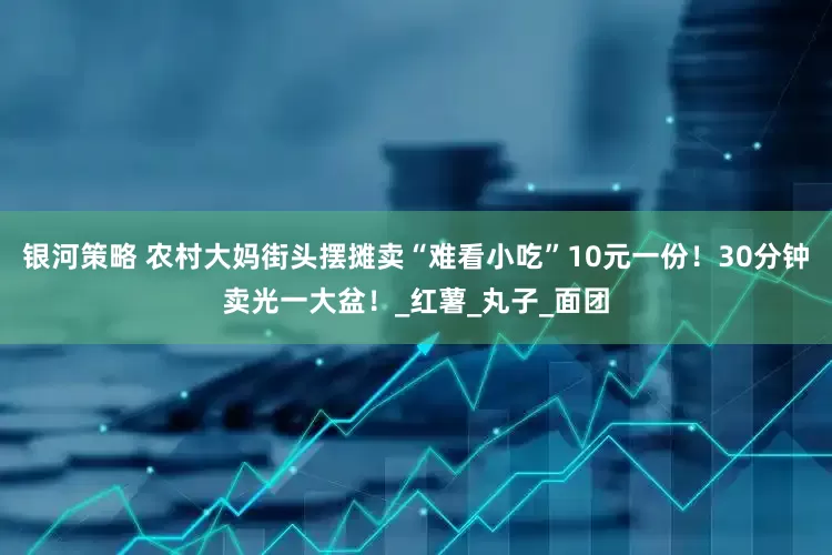 银河策略 农村大妈街头摆摊卖“难看小吃”10元一份！30分钟卖光一大盆！_红薯_丸子_面团