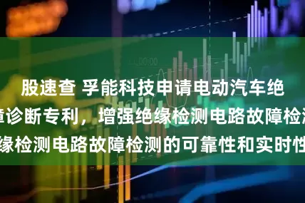 股速查 孚能科技申请电动汽车绝缘检测电路故障诊断专利，增强绝缘检测电路故障检测的可靠性和实时性
