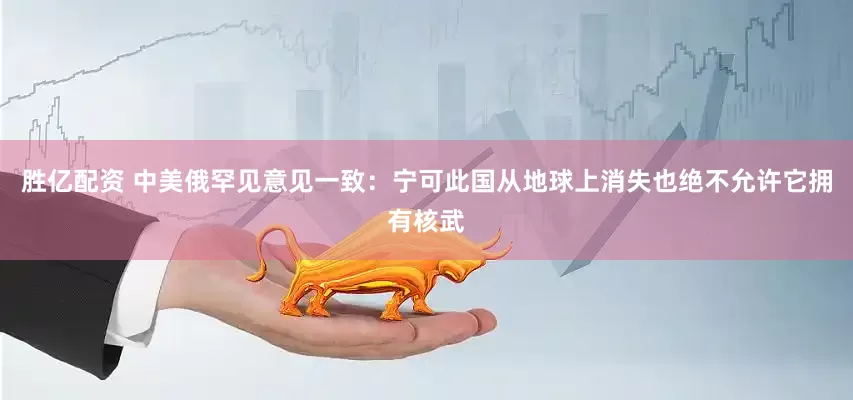 胜亿配资 中美俄罕见意见一致：宁可此国从地球上消失也绝不允许它拥有核武