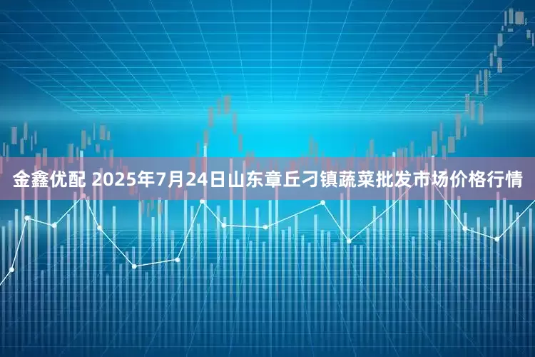 金鑫优配 2025年7月24日山东章丘刁镇蔬菜批发市场价格行情