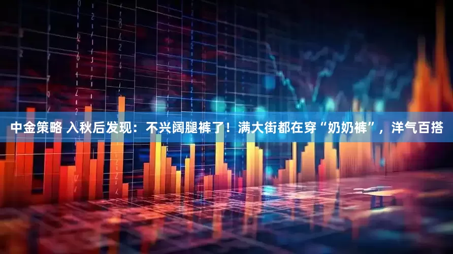 中金策略 入秋后发现：不兴阔腿裤了！满大街都在穿“奶奶裤”，洋气百搭