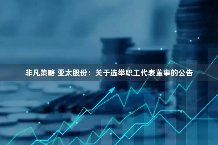 非凡策略 亚太股份：关于选举职工代表董事的公告