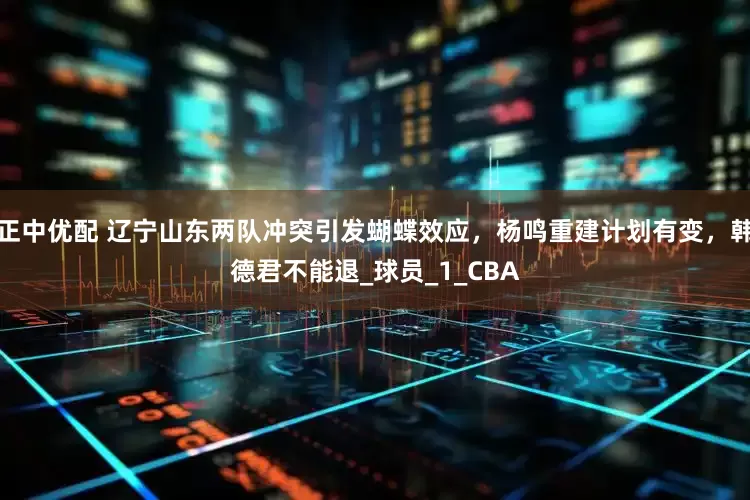 正中优配 辽宁山东两队冲突引发蝴蝶效应，杨鸣重建计划有变，韩德君不能退_球员_1_CBA