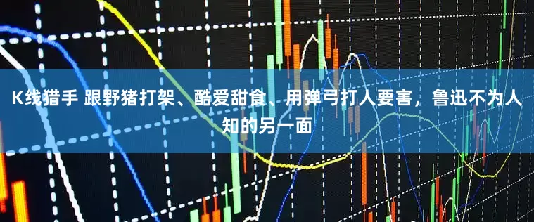 K线猎手 跟野猪打架、酷爱甜食、用弹弓打人要害，鲁迅不为人知的另一面